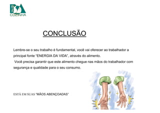 RRRRRRRtendo e unidades deterioradas;
2) Lave em água corrente vegetais folhosos (alface, escarola, rúcula,
agrião, etc.) folha a folha, e frutas e legumes um a um;3) Colocar de molho por 10 minutos em água clorada, utilizando
produto adequado para este fim (ler o rótulo da embalagem), na
ão de 200 ppm (1 colher de sopa pCONCLUSÃOgigetais fhosos folha a folha, e
frutas e legumes um a um;OOOOCOM
oAAAAAAAA
OOOOOOOOOOOO
Lembre-se o seu trabalho é fundamental, você vai oferecer ao trabalhador a
principal fonte “ENERGIA DA VIDA”, através do alimento.
Você precisa garantir que este alimento chegue nas mãos do trabalhador com
segurança e qualidade para o seu consumo.
ESTÁ EM SUAS “MÃOS ABENÇOADAS”
 