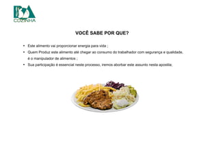VOCÊ SABE POR QUE?
• Este alimento vai proporcionar energia para vida ;
• Quem Produz este alimento até chegar ao consumo do trabalhador com segurança e qualidade,
é o manipulador de alimentos ;
• Sua participação é essencial neste processo, iremos aborbar este assunto nesta apostila;
 