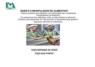 QUEM É O MANIPULADOR DE ALIMENTOS?
Todas as pessoas que trabalham com alimentação são consideradas
“manipuladores de Alimentos”,
É a pessoa que lava, descasca, corta, ou seja, prepara os alimentos.
Portanto você colaborador da “ Boa Cozinha” é responsável para garantir a
segurança alimentar do trabalhador.
TUDO DEPENDE DE VOCÊ!
FAÇA SUA PARTE!
 