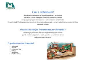 O que é contaminação?
Normalmente, os parasitas, as substâncias tóxicas e os micróbios
prejudiciais à saúde entram em contato com o alimento durante a
manipulação e preparo. Esse processo é conhecido como contaminação.
A maioria das DTAs (Doenças transmissíveis por Alimentos) está associada à contaminação de alimentos por micróbios
prejudiciais à saúde.
O que são doenças Transmitidas por alimentos?
São doenças provocadas pelo consumo de alimentos que ocorrem
quando micróbios prejudiciais à saúde, parasitas ou substâncias tóxicas
estão presentes no alimento.
E quais são estas doenças?
• Salmonella
• Shigella
• Escherichia Coli
• Listeria
• Clostridium
• Bacillus cereus
 
