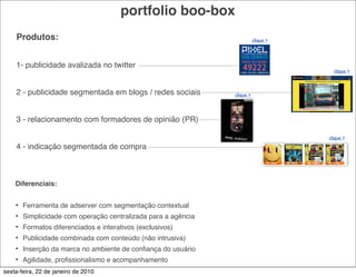 portfolio boo-box
    Produtos:                                                              clique +




    1- publicidade avalizada no twitter
                                                                                        clique +



    2 - publicidade segmentada em blogs / redes sociais         clique +




    3 - relacionamento com formadores de opinião (PR)

                                                                                      clique +
    4 - indicação segmentada de compra



    Diferenciais:


    •   Ferramenta de adserver com segmentação contextual
    •   Simplicidade com operação centralizada para a agência
    •   Formatos diferenciados e interativos (exclusivos)
    •   Publicidade combinada com conteúdo (não intrusiva)
    •   Inserção da marca no ambiente de conﬁança do usuário
    •   Agilidade, proﬁssionalismo e acompanhamento
sexta-feira, 22 de janeiro de 2010
 