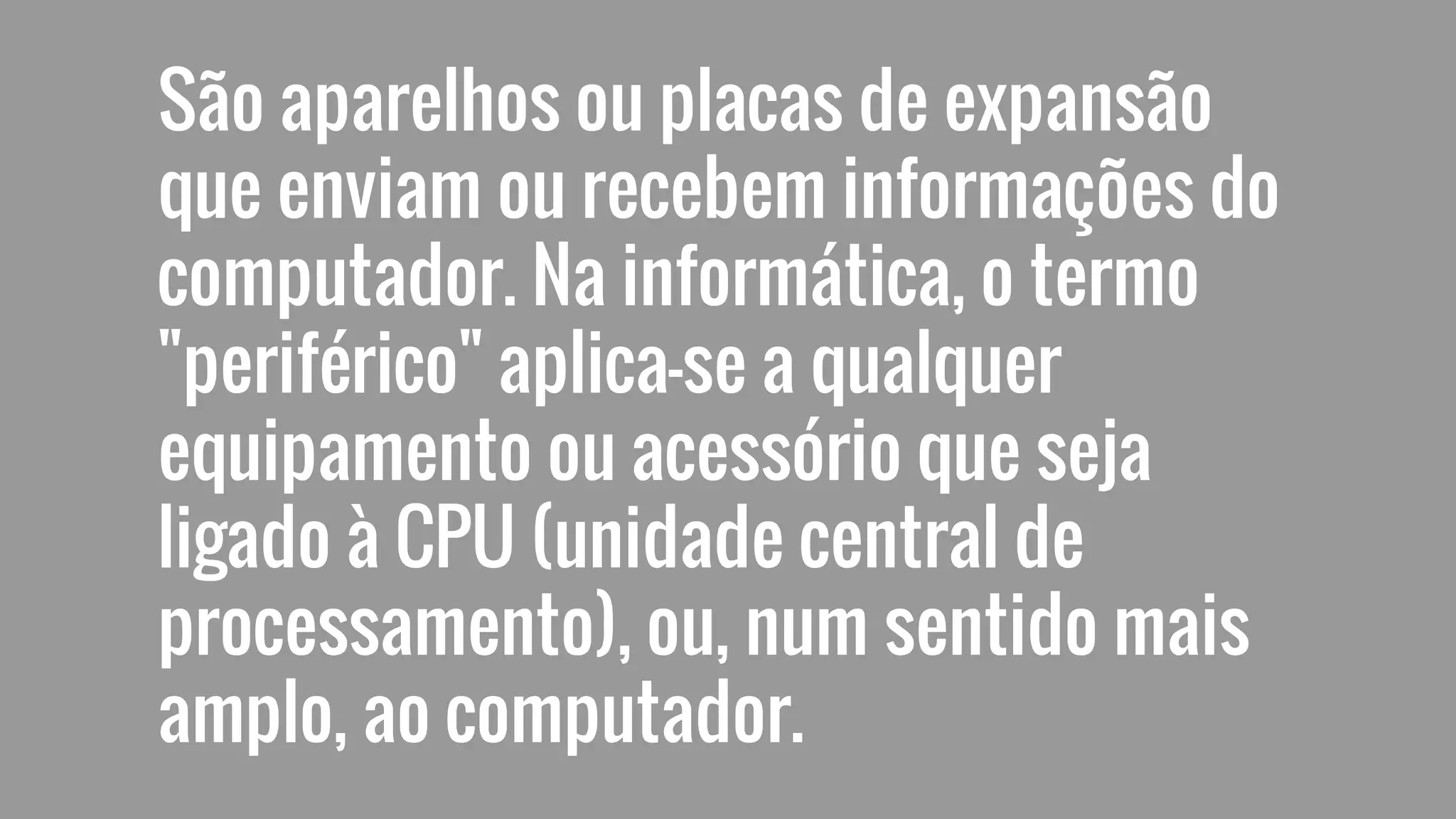 São aparelhos ou placas de expansão
que enviam ou recebem informações do
computador. Na informática, o termo
"periférico" aplica-se a qualquer
equipamento ou acessório que seja
ligado à CPU (unidade central de
processamento), ou, num sentido mais
amplo, ao computador.
 
