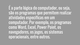 É a parte lógica do computador, ou seja,
são os programas que permitem realizar
atividades específicas em um
computador. Por exemplo, os programas
como Word, Excel, Power Point, os
navegadores, os jogos, os sistemas
operacionais, entre outros.
 
