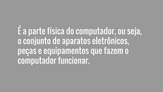 É a parte física do computador, ou seja,
o conjunto de aparatos eletrônicos,
peças e equipamentos que fazem o
computador funcionar.
 