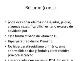 Resumo (cont.)
• pode ocasionar efeitos indesejados, já que,
algumas vezes, fica difícil evitar o excesso de
atividade por
• essa forma ativada da vitamina D.
• Hiperparatireoidismo Primário
• No hiperparatireoidismo primário, uma
anormalidade das glândulas paratireoides
provoca secreção
 