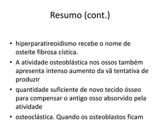 Resumo (cont.)
• hiperparatireoidismo recebe o nome de
osteíte fibrosa cística.
• A atividade osteoblástica nos ossos também
apresenta intenso aumento da vã tentativa de
produzir
• quantidade suficiente de novo tecido ósseo
para compensar o antigo osso absorvido pela
atividade
• osteoclástica. Quando os osteoblastos ficam
 