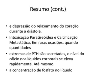 Resumo (cont.)
• e depressão do relaxamento do coração
durante a diástole.
• Intoxicação Paratireóidea e Calcificação
Metastática. Em raras ocasiões, quando
quantidades
• extremas de PTH são secretadas, o nível do
cálcio nos líquidos corporais se eleva
rapidamente. Até mesmo
• a concentração de fosfato no líquido
 