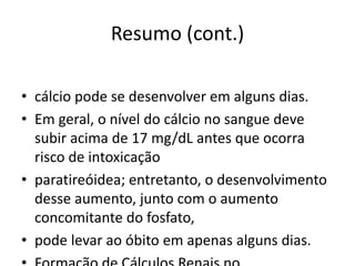 Resumo (cont.)
• cálcio pode se desenvolver em alguns dias.
• Em geral, o nível do cálcio no sangue deve
subir acima de 17 mg/dL antes que ocorra
risco de intoxicação
• paratireóidea; entretanto, o desenvolvimento
desse aumento, junto com o aumento
concomitante do fosfato,
• pode levar ao óbito em apenas alguns dias.
 