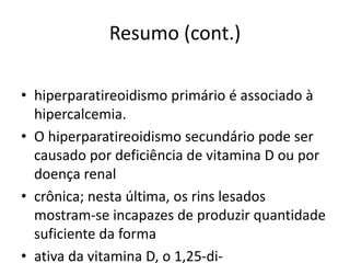 Resumo (cont.)
• hiperparatireoidismo primário é associado à
hipercalcemia.
• O hiperparatireoidismo secundário pode ser
causado por deficiência de vitamina D ou por
doença renal
• crônica; nesta última, os rins lesados
mostram-se incapazes de produzir quantidade
suficiente da forma
• ativa da vitamina D, o 1,25-di-
 