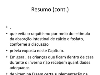 Resumo (cont.)
• ,
• que evita o raquitismo por meio do estímulo
da absorção intestinal de cálcio e fosfato,
conforme a discussão
• prévia exposta neste Capítulo.
• Em geral, as crianças que ficam dentro de casa
durante o inverno não recebem quantidades
adequadas
 