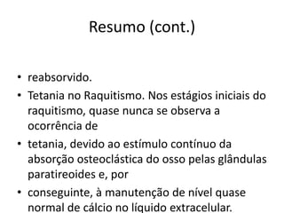 Resumo (cont.)
• reabsorvido.
• Tetania no Raquitismo. Nos estágios iniciais do
raquitismo, quase nunca se observa a
ocorrência de
• tetania, devido ao estímulo contínuo da
absorção osteoclástica do osso pelas glândulas
paratireoides e, por
• conseguinte, à manutenção de nível quase
normal de cálcio no líquido extracelular.
 