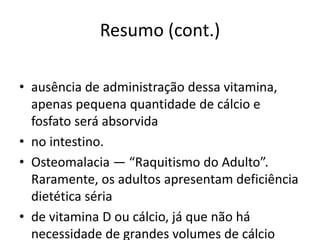 Resumo (cont.)
• ausência de administração dessa vitamina,
apenas pequena quantidade de cálcio e
fosfato será absorvida
• no intestino.
• Osteomalacia — “Raquitismo do Adulto”.
Raramente, os adultos apresentam deficiência
dietética séria
• de vitamina D ou cálcio, já que não há
necessidade de grandes volumes de cálcio
 