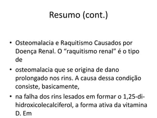 Resumo (cont.)
• Osteomalacia e Raquitismo Causados por
Doença Renal. O “raquitismo renal” é o tipo
de
• osteomalacia que se origina de dano
prolongado nos rins. A causa dessa condição
consiste, basicamente,
• na falha dos rins lesados em formar o 1,25-di-
hidroxicolecalciferol, a forma ativa da vitamina
D. Em
 