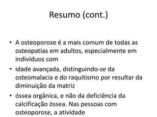 Resumo (cont.)
• A osteoporose é a mais comum de todas as
osteopatias em adultos, especialmente em
indivíduos com
• idade avançada, distinguindo-se da
osteomalacia e do raquitismo por resultar da
diminuição da matriz
• óssea orgânica, e não da deficiência da
calcificação óssea. Nas pessoas com
osteoporose, a atividade
 