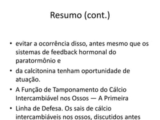 Resumo (cont.)
• evitar a ocorrência disso, antes mesmo que os
sistemas de feedback hormonal do
paratormônio e
• da calcitonina tenham oportunidade de
atuação.
• A Função de Tamponamento do Cálcio
Intercambiável nos Ossos — A Primeira
• Linha de Defesa. Os sais de cálcio
intercambiáveis nos ossos, discutidos antes
 
