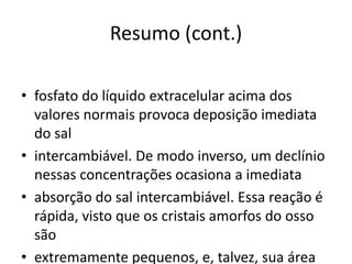 Resumo (cont.)
• fosfato do líquido extracelular acima dos
valores normais provoca deposição imediata
do sal
• intercambiável. De modo inverso, um declínio
nessas concentrações ocasiona a imediata
• absorção do sal intercambiável. Essa reação é
rápida, visto que os cristais amorfos do osso
são
• extremamente pequenos, e, talvez, sua área
 