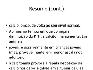 Resumo (cont.)
• cálcio iônico, de volta ao seu nível normal.
• Ao mesmo tempo em que começa a
diminuição do PTH, a calcitonina aumenta. Em
animais
• jovens e possivelmente em crianças jovens
(mas, provavelmente, em menor escala nos
adultos),
• a calcitonina provoca a rápida deposição de
cálcio nos ossos e talvez em algumas células
 