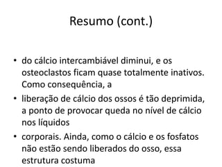Resumo (cont.)
• do cálcio intercambiável diminui, e os
osteoclastos ficam quase totalmente inativos.
Como consequência, a
• liberação de cálcio dos ossos é tão deprimida,
a ponto de provocar queda no nível de cálcio
nos líquidos
• corporais. Ainda, como o cálcio e os fosfatos
não estão sendo liberados do osso, essa
estrutura costuma
 
