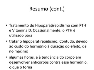 Resumo (cont.)
• Tratamento do Hipoparatireoidismo com PTH
e Vitamina D. Ocasionalmente, o PTH é
utilizado para
• tratar o hipoparatireoidismo. Contudo, devido
ao custo do hormônio à duração do efeito, de
no máximo
• algumas horas, e à tendência do corpo em
desenvolver anticorpos contra esse hormônio,
o que o torna
 