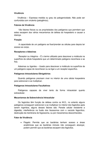 Virulência
Virulência – Expressa medida ou grau da patogenicidade. Não pode ser
confundida com virulento (patogênico).
Fatores de Virulência
Vão fatores físicos ou as propriedades dos patógenos que permitem que
estes escapem dos vários mecanismos de defesa do hospedeiro e causar a
doença.
Fixação
A capacidade de um patógeno se fixar/prender as células para depois ter
acesso ao corpo.
Receptores e Adesinas
Receptor ou integrina – É o termo utilizado para descrever a molécula na
superfície da célula hospedeira que um determinado patógeno reconhece e se
fixa.
Adesinas ou ligantes – Usado para descrever a molécula na superfície de
um patógeno capaz de reconhecer ou se ligar a um receptor específico.
Patógenos Intracelulares Obrigatórios
Quando patógenos precisam viver no interior de uma célula hospedeira
para sobreviver e se multiplicar.
Patógenos Intracelulares Facultativos
Patógenos capazes de viver tanto de forma intracelular quanto
extracelular.
Mecanismos de Sobrevivência Intracelular
Os fagócitos têm função de defesa contra os M.O., no entanto alguns
patógenos conseguem sobreviver e se multiplicar no interior dos fagócitos após
serem ingeridos, alguns desses fatores são: Parede celular resistente a
digestão; interferência na fusão dos lisossomos com o vacúolo fagocítico;
destruição da membrana do fogossoma, ou por mecanismos desconhecidos.
Fator de Virulência
Flagelo: Permite que as bactérias tenham acesso a áreas
anatômicas que as bactérias imóveis não conseguem alcançar,
podem permitir que as bactérias escapem dos fagócitos.
 