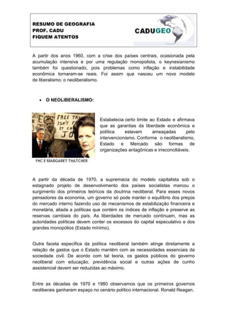 RESUMO DE GEOGRAFIA
PROF. CADU
FIQUEM ATENTOS



A partir dos anos 1960, com a crise dos países centrais, ocasionada pela
acumulação intensiva e por uma regulação monopolista, o keynesianismo
também foi questionado, pois problemas como inflação e instabilidade
econômica tornaram-se reais. Foi assim que nasceu um novo modelo
de liberalismo: o neoliberalismo.



   • O NEOLIBERALISMO:



                                Estabelecia certo limite ao Estado e afirmava
                                que as garantias da liberdade econômica e
                                política    estavam       ameaçadas       pelo
                                intervencionismo. Conforme o neoliberalismo,
                                Estado e Mercado são formas de
                                organizações antagônicas e irreconciliáveis.




A partir da década de 1970, a supremacia do modelo capitalista sob o
estagnado projeto de desenvolvimento dos países socialistas marcou o
surgimento dos primeiros teóricos da doutrina neoliberal. Para esses novos
pensadores da economia, um governo só pode manter o equilíbrio dos preços
do mercado interno fazendo uso de mecanismos de estabilização financeira e
monetária, aliada a políticas que contém os índices de inflação e preserve as
reservas cambiais do país. As liberdades de mercado continuam, mas as
autoridades políticas devem conter os excessos do capital especulativo e dos
grandes monopólios (Estado mínimo).


Outra faceta específica da política neoliberal também atinge diretamente a
relação de gastos que o Estado mantém com as necessidades essenciais da
sociedade civil. De acordo com tal teoria, os gastos públicos do governo
neoliberal com educação, previdência social e outras ações de cunho
assistencial devem ser reduzidas ao máximo.


Entre as décadas de 1970 e 1980 observamos que os primeiros governos
neoliberais ganharam espaço no cenário político internacional. Ronald Reagan,
 