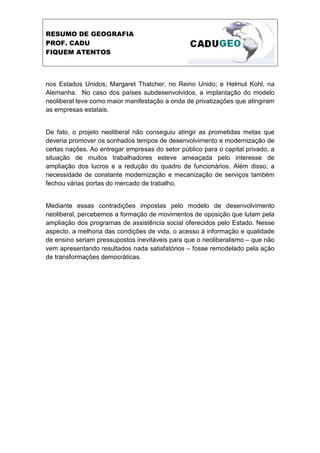 RESUMO DE GEOGRAFIA
PROF. CADU
FIQUEM ATENTOS



nos Estados Unidos; Margaret Thatcher, no Reino Unido; e Helmut Kohl, na
Alemanha. No caso dos países subdesenvolvidos, a implantação do modelo
neoliberal teve como maior manifestação a onda de privatizações que atingiram
as empresas estatais.


De fato, o projeto neoliberal não conseguiu atingir as prometidas metas que
deveria promover os sonhados tempos de desenvolvimento e modernização de
certas nações. Ao entregar empresas do setor público para o capital privado, a
situação de muitos trabalhadores esteve ameaçada pelo interesse de
ampliação dos lucros e a redução do quadro de funcionários. Além disso, a
necessidade de constante modernização e mecanização de serviços também
fechou várias portas do mercado de trabalho.


Mediante essas contradições impostas pelo modelo de desenvolvimento
neoliberal, percebemos a formação de movimentos de oposição que lutam pela
ampliação dos programas de assistência social oferecidos pelo Estado. Nesse
aspecto, a melhoria das condições de vida, o acesso à informação e qualidade
de ensino seriam pressupostos inevitáveis para que o neoliberalismo – que não
vem apresentando resultados nada satisfatórios – fosse remodelado pela ação
de transformações democráticas.
 