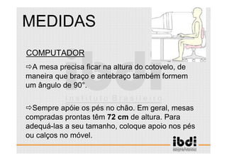 101 /117
ESCALA E ERGONOMIA
COMPUTADOR
A mesa precisa ficar na altura do cotovelo, de
maneira que braço e antebraço também formem
um ângulo de 90°.
Sempre apóie os pés no chão. Em geral, mesas
compradas prontas têm 72 cm de altura. Para
adequá-las a seu tamanho, coloque apoio nos pés
ou calços no móvel.
MEDIDAS
 