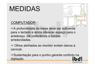 103 /117
ESCALA E ERGONOMIA
COMPUTADOR
A profundidade da mesa deve ser suficiente
para o teclado e ainda oferecer espaço para o
antebraço. Dê preferência a bordas
arredondadas.
Olhos alinhados ao monitor evitam danos à
cervical.
Sustentação para o punho garante conforto na
digitação.
MEDIDAS
 