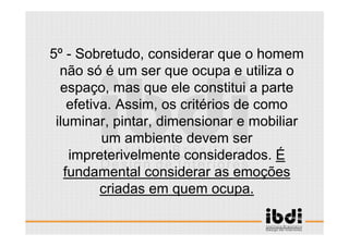 18 /117
ESCALA E ERGONOMIA
5º - Sobretudo, considerar que o homem
não só é um ser que ocupa e utiliza o
espaço, mas que ele constitui a parte
efetiva. Assim, os critérios de como
iluminar, pintar, dimensionar e mobiliar
um ambiente devem ser
impreterivelmente considerados. É
fundamental considerar as emoções
criadas em quem ocupa.
 