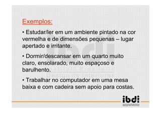 19 /117
ESCALA E ERGONOMIA
Exemplos:
• Estudar/ler em um ambiente pintado na cor
vermelha e de dimensões pequenas – lugar
apertado e irritante.
• Dormir/descansar em um quarto muito
claro, ensolarado, muito espaçoso e
barulhento.
• Trabalhar no computador em uma mesa
baixa e com cadeira sem apoio para costas.
 