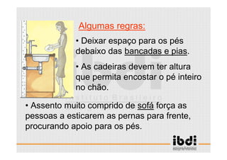 20 /117
ESCALA E ERGONOMIA
Algumas regras:
• Assento muito comprido de sofá força as
pessoas a esticarem as pernas para frente,
procurando apoio para os pés.
• Deixar espaço para os pés
debaixo das bancadas e pias.
• As cadeiras devem ter altura
que permita encostar o pé inteiro
no chão.
 