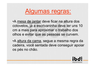 21 /117
ESCALA E ERGONOMIA
Algumas regras:
•A mesa de jantar deve ficar na altura dos
cotovelos, já a escrivaninha deve ter uns 10
cm a mais para aproximar o trabalho dos
olhos e evitar que as pessoas se curvem.
•A altura da cama, segue a mesma regra da
cadeira, você sentada deve conseguir apoiar
os pés no chão.
 