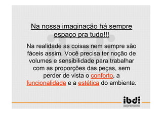 26 /117
ESCALA E ERGONOMIA
Na nossa imaginação há sempre
espaço pra tudo!!!
Na realidade as coisas nem sempre são
fáceis assim. Você precisa ter noção de
volumes e sensibilidade para trabalhar
com as proporções das peças, sem
perder de vista o confortoconforto, a
funcionalidadefuncionalidade e a estestééticatica do ambiente.
 