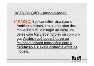 30 /117
ESCALA E ERGONOMIA
DISTRIBUIÇÃO – passo-a-passo:
3º PASSO: Se ficar difícil visualizar o
Ambiente pronto, tire as medidas dos
móveis e simule o lugar de cada um
deles com fita crepe no piso ou com um
giz. Assim, você poderá observar
melhor o espaço necessário para a
circulação e a exata distância entre os
móveis.
 