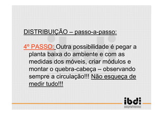 31 /117
ESCALA E ERGONOMIA
DISTRIBUIÇÃO – passo-a-passo:
4º PASSO: Outra possibilidade é pegar a
planta baixa do ambiente e com as
medidas dos móveis, criar módulos e
montar o quebra-cabeça – observando
sempre a circulação!!! Não esqueça de
medir tudo!!!
 