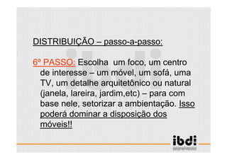 33 /117
ESCALA E ERGONOMIA
DISTRIBUIÇÃO – passo-a-passo:
6º PASSO: Escolha um foco, um centro
de interesse – um móvel, um sofá, uma
TV, um detalhe arquitetônico ou natural
(janela, lareira, jardim,etc) – para com
base nele, setorizar a ambientação. Isso
poderá dominar a disposição dos
móveis!!
 