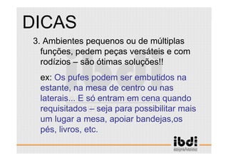 40 /117
ESCALA E ERGONOMIA
3. Ambientes pequenos ou de múltiplas
funções, pedem peças versáteis e com
rodízios – são ótimas soluções!!
ex: Os pufes podem ser embutidos na
estante, na mesa de centro ou nas
laterais... E só entram em cena quando
requisitados – seja para possibilitar mais
um lugar a mesa, apoiar bandejas,os
pés, livros, etc.
DICAS
 