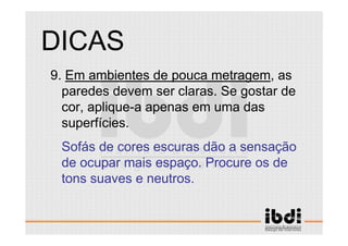 58 /117
ESCALA E ERGONOMIA
9. Em ambientes de pouca metragem, as
paredes devem ser claras. Se gostar de
cor, aplique-a apenas em uma das
superfícies.
Sofás de cores escuras dão a sensação
de ocupar mais espaço. Procure os de
tons suaves e neutros.
DICAS
 