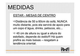 75 /117
ESCALA E ERGONOMIA
1.ESTAR - MESAS DE CENTRO
Distância de 50 a 60cm do sofá, NUNCA
muito distante, pois ela servirá de apoio para
um copo d´água, drinks, petiscos, etc...
45 cm de altura ou igual a altura do
estofado, depende do estilo!!! Há quem
prefira as mais baixas – resgatam a
tendência oriental.
MEDIDAS
 