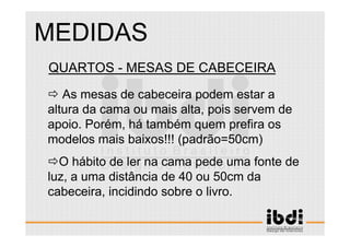 82 /117
ESCALA E ERGONOMIA
QUARTOS - MESAS DE CABECEIRA
As mesas de cabeceira podem estar a
altura da cama ou mais alta, pois servem de
apoio. Porém, há também quem prefira os
modelos mais baixos!!! (padrão=50cm)
O hábito de ler na cama pede uma fonte de
luz, a uma distância de 40 ou 50cm da
cabeceira, incidindo sobre o livro.
MEDIDAS
 