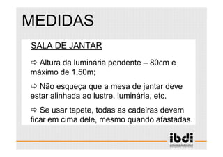 90 /117
ESCALA E ERGONOMIA
SALA DE JANTAR
Altura da luminária pendente – 80cm e
máximo de 1,50m;
Não esqueça que a mesa de jantar deve
estar alinhada ao lustre, luminária, etc.
Se usar tapete, todas as cadeiras devem
ficar em cima dele, mesmo quando afastadas.
MEDIDAS
 