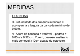 93 /117
ESCALA E ERGONOMIA
COZINHAS
Profundidade dos armários inferiores =
acompanha a largura da bancada (mínimo de
0,60m.
Altura da bancada = variável – padrão =
0,85m a 0,92 cm. Porém, deve-se analisar o
mais cômodo!! (10cm abaixo do cotovelo).
MEDIDAS
 