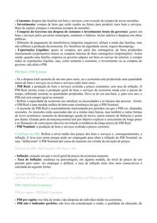- Consumo: despesa das famílias em bens e serviços, com exceção de compra de novas moradias.
- Investimento: compra de bens que serão usados no futuro para produzir mais bens e serviços.
Bens de capital, estoques e estruturas (compra de moradia).
- Compras do Governo (ou despesa de consumo e investimento bruto do governo): gastos em
bens e serviços pelos governos municipais, estaduais e federais. Inclui salários e despesas em obras
públicas.
- Diferente de pagamento de transferência (impostos negativos): afetam a renda das famílias, mas
não refletem a produção da economia. Ex: benefício da seguridade social, seguro-desemprego.
- Exportações Líquidas: iguais às compras, por parte dos estrangeiros, de bens produzidos
internamente (exportações) menos as compras internas de bens estrangeiros (importações). Assim
sendo, quando uma família, empresa ou governo adquire um bem ou serviço do exterior, a compra
reduz as exportações líquidas, mas, como aumenta o consumo, o investimento ou as compras do
governo, não afeta o PIB.
PIB Real x PIB Nominal
- Se a despesa total aumenta de um ano para outro, ou a economia está produzindo uma quantidade
maior de bens e serviços ou os bens e serviços estão mais caros.
- PIB Real: a produção de bens e serviços avaliada a preços constantes; sem taxa de inflação. O
PIB Real mostra como a produção geral de bens e serviços da economia muda com o passar do
tempo, refletindo somente as quantidades produzidas. Deve se ter um ano-base, e, para esse ano, o
PIB real será sempre igual ao nominal.
- Reflete a capacidade da economia em satisfazer as necessidades e os desejos das pessoas. Assim,
o PIB Real é uma medida melhor do bem-estar econômico do que o PIB Nominal.
- A ascensão do PIB Real é ocasionalmente interrompida por períodos em que o PIB cai, chamados
recessões. As recessões estão associadas não só a rendas mais baixas, mas também a outras formas
de revés econômico: aumento de desemprego, queda de lucros, maior número de falências e assim
por diante. Grande parte da macroeconomia tem por objetivo explicar o crescimento de longo prazo
e as flutuações de curto prazo (desvios em relação à tendência de longo prazo) do PIB Real.
- PIB Nominal: a produção de bens e serviços avaliada a preços correntes.
O Deflator do PIB: Reflete o nível médio dos preços dos bens e serviços e, consequentemente, a
inflação. E leva esse nome porque pode ser empregado para obter a inflação do PIB Nominal, ou
seja, "deflacionar" o PIB Nominal por causa do aumento em virtude da elevação de preços.
Deflator do PIB= PIB Nominal/ PIB Real x 100
- Inflação: situação em que o nível geral de preços da economia aumenta.
- Taxa de Inflação: mudança na porcentagem, em alguma medida, do nível de preços de um
período para outro. Ao empregar o deflator, a taxa de inflação entre dois anos consecutivos é
calculada da seguinte forma:
Taxa de Inflação no ano 2=
(deflator do PIB no ano 2 - deflator no ano 1)/ deflator do PIB no ano 1 x 100
PIB e Bem-Estar Econômico
PIB per capita = PIB Real/ População
- PIB per capita: nos fala da renda e das despesas do indivíduo médio na economia.
- PIB não é indicador perfeito: não leva em consideração a saúde, a qualidade da educação, do
 
