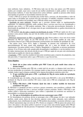 meio ambiente, lazer, sabedoria... O PIB deixa tudo isso de fora, mas países com PIB maiores
podem, por exemplo, arcar com o custo de um melhor atendimento à saúde, podem ter sistemas
educacionais melhores. É mais fácil desenvolver certos atributos quando as pessoas estão menos
preocupadas em garantir as necessidades materiais da vida.
- Como o PIB usa os preços de mercado para avaliar bens e serviços, ele desconsidera o valor de
quase todas as atividades que ocorrem fora dos mercados. O trabalho voluntário contribui para o
bem-estar dos membros da sociedade, mas o PIB não reflete essas contribuições.
- Qualidade do meio ambiente: Imagine que o governo elimine todas as regulamentações
ambientais. As empresas poderiam, então, produzir bens e serviços sem levar em consideração a
poluição que criam, e o PIB poderia aumentar. Mas o bem-estar provavelmente diminuiria. A
deterioração da qualidade do ar e da água mais do que contrabalancearia os ganhos decorrentes da
maior produção.
- O PIB também não diz nada a respeito da distribuição de renda. O PIB per capita nos diz o que
acontece coma pessoa média, mas por trás da média existe uma ampla variedade de experiências
individuais.
- Diferenças internacionais no PIB e na qualidade de vida: Países pobres e ricos tem níveis muito
diferentes de PIB per capita. Se um PIB elevado leva a um melhor padrão de vida, então
deveríamos observar que o PIB está fortemente correlacionado com medidas de qualidade de vida.
- Nos países ricos, como EUA, Japão e Alemanha, as pessoas tem expectativa de viver
aproximadamente 80 anos, quase toda população sabe ler e mais da metade usa internet
regularmente. Em países pobres como a Nigéria, Bangladesh e o Paquistão, as pessoas geralmente
morrem 10 ou 20 anos mais cedo, grande parte da população é analfabeta e o uso da internet é raro.
Os dados internacionais não deixam dúvida de que o PIB per capita de um país está estreitamente
relacionado ao padrão de vida de seus cidadãos.
- Conclusão: o PIB é uma boa medida do bem-estar econômico para a maioria dos propósitos, mas
não para todos. É importante saber o que o PIB inclui e o que fica de fora.
------------------------------------------------------------------------------------------------------------------------
Testes Rápidos:
1. Quais são as duas coisas medidas pelo PIB? Como ele pode medir duas coisas ao
mesmo tempo?
R: As duas coisas medidas pelo PIB são a renda total de um país e a despesa total com bens e
serviços produzidos na economia. Ele consegue medir as duas coisas ao mesmo tempo porque, na
verdade, renda é igual a despesa, podendo haver alguma discrepância estatística entre eles.
2. O que contribui mais para o PIB - a produção de 1Kg de carne moída ou a produção
de 1Kg de caviar?
R: Considerando que, em média, o Kg da carne moída custe R$10,00 e o do caviar R$1000,00, a
produção de 1Kg de caviar contribui 100 vezes a mais com o PIB em comparação com 1Kg de
carne moída.
3. Defina PIB Real e PIB Nominal. Qual dos dois é melhor medida do bem-estar
econômico? Por quê?
R: PIB Real é a produção de bens e serviços a preços constantes, sem considerar a inflação. PIB
Nominal é a produção de bens e serviços avaliada a preços correntes. Sendo o PIB Real o que
melhor reflete o bem-estar econômico, pois reflete a capacidade da economia em satisfazer as
necessidades e os desejos das pessoas.
4. Por que os formuladores de políticas devem se preocupar com o PIB?
R: Os formuladores de políticas devem se preocupar com o PIB porque ele não é um indicador
perfeito, sendo assim, deixa de fora diversos aspectos como saúde, educação, meio ambiente,
conhecimento, lazer, distribuição de renda. O PIB também desconsidera a economia informal, o que
no Brasil representaria algo em torno de 30%. Porém ao comparar o PIB de países dos países ricos
com o dos países o dos países pobres é possível ver que existe uma estreita ligação entre PIB per
capita e a qualidade de vida das pessoas. O importante é saber que há limitações, distinguindo o que
 