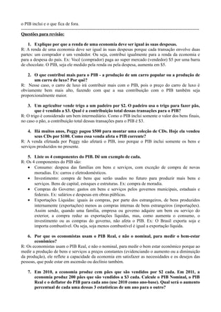 o PIB inclui e o que fica de fora.
------------------------------------------------------------------------------------------------------------------------
Questões para revisão:
1. Explique por que a renda de uma economia deve ser igual às suas despesas.
R: A renda de uma economia deve ser igual às suas despesas porque cada transação envolve duas
partes: um comprador e um vendedor. Ou seja, contribui igualmente para a renda da economia e
para a despesa do país. Ex: Você (comprador) paga ao super mercado (vendedor) $5 por uma barra
de chocolate. O PIB, seja ele medido pela renda ou pela despesa, aumenta em $5.
2. O que contribui mais para o PIB - a produção de um carro popular ou a produção de
um carro de luxo? Por quê?
R: Nesse caso, o carro de luxo irá contribuir mais com o PIB, pois o preço do carro de luxo é
obviamente bem mais alto, fazendo com que a sua contribuição com o PIB também seja
proporcionalmente maior.
3. Um agricultor vende trigo a um padeiro por $2. O padeiro usa o trigo para fazer pão,
que é vendido a $3. Qual é a contribuição total dessas transações para o PIB?
R: O trigo é considerado um bem intermediário. Como o PIB inclui somente o valor dos bens finais,
no caso o pão, a contribuição total dessas transações para o PIB é $3.
4. Há muitos anos, Peggy pagou $500 para montar uma coleção de CDs. Hoje ela vendeu
seus CDs por $100. Como essa venda afeta o PIB corrente?
R: A venda efetuada por Peggy não afetará o PIB, isso porque o PIB inclui somente os bens e
serviços produzidos no presente.
5. Liste os 4 componentes do PIB. Dê um exemplo de cada.
R: Os 4 componentes do PIB são:
• Consumo: despesa das famílias em bens e serviços, com exceção de compra de novas
moradias. Ex: carros e eletrodomésticos.
• Investimento: compra de bens que serão usados no futuro para produzir mais bens e
serviços. Bens de capital, estoques e estruturas. Ex: compra de moradia.
• Compras do Governo: gastos em bens e serviços pelos governos municipais, estaduais e
federais. Ex: salários e despesas em obras públicas.
• Exportações Líquidas: iguais às compras, por parte dos estrangeiros, de bens produzidos
internamente (exportações) menos as compras internas de bens estrangeiros (importações).
Assim sendo, quando uma família, empresa ou governo adquire um bem ou serviço do
exterior, a compra reduz as exportações líquidas, mas, como aumenta o consumo, o
investimento ou as compras do governo, não afeta o PIB. Ex: O Brasil exporta soja e
importa combustível. Ou seja, soja menos combustível é igual a exportação líquida.
6. Por que os economistas usam o PIB Real, e não o nominal, para medir o bem-estar
econômico?
R: Os economistas usam o PIB Real, e não o nominal, para medir o bem estar econômico porque ao
medir a produção de bens e serviços a preços constantes (evidenciando o aumento ou a diminuição
da produção), ele reflete a capacidade da economia em satisfazer as necessidades e os desejos das
pessoas, que pode estar em ascensão ou declínio também.
7. Em 2010, a economia produz cem pães que são vendidos por $2 cada. Em 2011, a
economia produz 200 pães que são vendidos a $3 cada. Calcule o PIB Nominal, o PIB
Real e o deflator do PIB para cada ano (use 2010 como ano-base). Qual será o aumento
percentual de cada uma dessas 3 estatísticas de um ano para o outro?
 