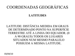 COORDENADAS GEOGRÁFICAS
              LATITUDES


 LATITUDE: DISTÂNCIA MEDIDA EM GRAUS
  DE DETERMINADO PONTO NA SUPERFÍCIE
  TERRESTRE ATÉ A LINHA DO EQUADOR. (0
      A 90 GRAUS) TODOS OS LUGARES
     SITUADOS NUM MESMO PARALELO
       POSSUEM A MESMA LATITUDE.


03/04/10
 
