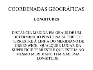 COORDENADAS GEOGRÁFICAS
           LONGITUDES


 DISTÂNCIA MEDIDA EM GRAUS DE UM
  DETERMINADO PONTO NA SUPERFÍCIE
 TERRESTRE À LINHA DO MERIDIANO DE
   GREENWICH. QUALQUER LUGAR DA
 SUPERFICIE TERRESTRE QUE ESTEJA NO
    MESMO MERIDIANO TEM A MESMA
             LONGITUDE.
 