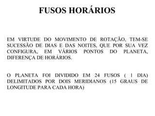 FUSOS HORÁRIOS


EM VIRTUDE DO MOVIMENTO DE ROTAÇÃO, TEM-SE
SUCESSÃO DE DIAS E DAS NOITES, QUE POR SUA VEZ
CONFIGURA, EM VÁRIOS PONTOS DO PLANETA,
DIFERENÇA DE HORÁRIOS.


O PLANETA FOI DIVIDIDO EM 24 FUSOS ( 1 DIA)
DELIMITADOS POR DOIS MERIDIANOS (15 GRAUS DE
LONGITUDE PARA CADA HORA)
 