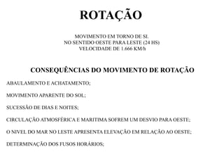 ROTAÇÃO
                        MOVIMENTO EM TORNO DE SI.
                    NO SENTIDO OESTE PARA LESTE (24 HS)
                         VELOCIDADE DE 1.666 KM/h



        CONSEQUÊNCIAS DO MOVIMENTO DE ROTAÇÃO
ABAULAMENTO E ACHATAMENTO;

MOVIMENTO APARENTE DO SOL;

SUCESSÃO DE DIAS E NOITES;

CIRCULAÇÃO ATMOSFÉRICA E MARITIMA SOFREM UM DESVIO PARA OESTE;

O NIVEL DO MAR NO LESTE APRESENTA ELEVAÇÃO EM RELAÇÃO AO OESTE;

DETERMINAÇÃO DOS FUSOS HORÁRIOS;
 