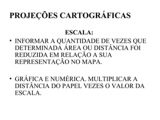 PROJEÇÕES CARTOGRÁFICAS

               ESCALA:
• INFORMAR A QUANTIDADE DE VEZES QUE
  DETERMINADA ÁREA OU DISTÂNCIA FOI
  REDUZIDA EM RELAÇÃO A SUA
  REPRESENTAÇÃO NO MAPA.

• GRÁFICA E NUMÉRICA. MULTIPLICAR A
  DISTÂNCIA DO PAPEL VEZES O VALOR DA
  ESCALA.
 